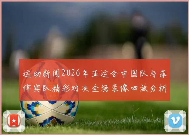 运动新闻2026年亚运会中国队与菲律宾队精彩对决全场录像回放分析